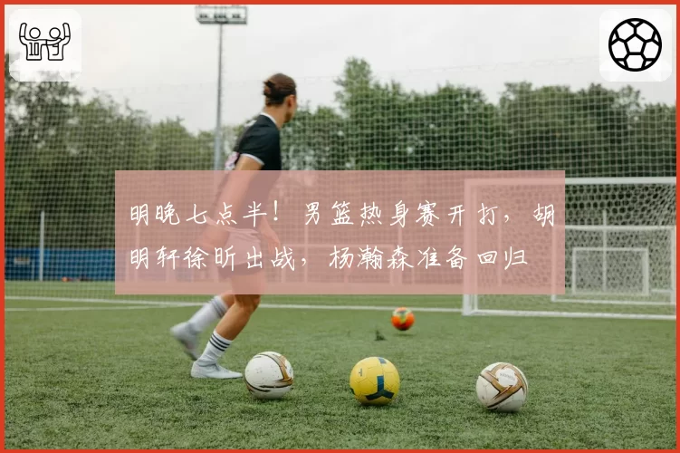 明晚七点半！男篮热身赛开打，胡明轩徐昕出战，杨瀚森准备回归